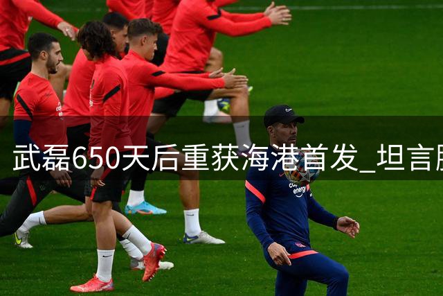 武磊650天后重获海港首发 坦言腿部伤情好转